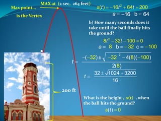 Max point…

MAX at (2 sec, 264 feet)

s (t )

16t 2

a

is the Vertex

64t

200

16 b

64

b) How many seconds does it
take until the ball finally hits
the ground?

8t 2 32t 100 0
32 c
a 8 b

t

( 32) ±

t

32

32

2

100

4(8)( 100)

2(8)
1024 3200
16

200 ft
What is the height , s(t) , when
the ball hits the ground?

s(t)

0

 
