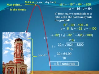 Max point…

MAX at (2 sec, 264 feet)

s (t )

16t 2

a

is the Vertex

64t

200

16 b

64

b) How many seconds does it
take until the ball finally hits
the ground?

8t 2 32t 100 0
32 c
a 8 b

t

( 32) ±

t

200 ft

32

2

4(8)( 100)

2(8)
32
1024 3200
16
32 64.99
16

6.1 seconds

100

 