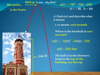 Max point…

MAX at (2 sec, 264 feet)

s (t )

16t 2

a

is the Vertex

64t

200

16 b

64

c) Find s(0) and describe what
it means

t =0 means zero seconds
Where is the baseball at zero
seconds?

s (0 )
s (0 )

200 ft

16(0)2

64(0) 200

200 feet

The ball is in the thrower’s
hand at the top of the
building, 200 feet up.

 