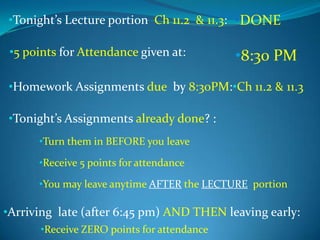 •Tonight’s Lecture portion Ch 11.2 & 11.3: •DONE
•5 points for Attendance given at:

•8:30 PM

•Homework Assignments due by 8:30PM:•Ch 11.2 & 11.3
•Tonight’s Assignments already done? :
•Turn them in BEFORE you leave
•Receive 5 points for attendance
•You may leave anytime AFTER the LECTURE portion

•Arriving late (after 6:45 pm) AND THEN leaving early:
•Receive ZERO points for attendance

 