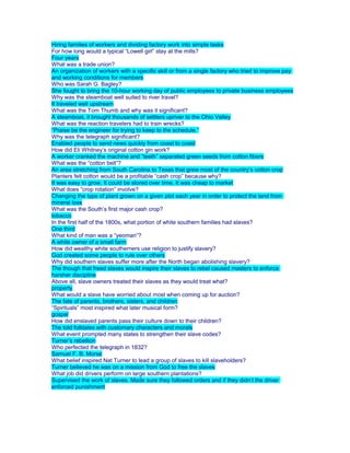 Hiring families of workers and dividing factory work into simple tasks
For how long would a typical “Lowell girl” stay at the mills?
Four years
What was a trade union?
An organization of workers with a specific skill or from a single factory who tried to improve pay
and working conditions for members
Who was Sarah G. Bagley?
She fought to bring the 10-hour working day of public employees to private business employees
Why was the steamboat well suited to river travel?
It traveled well upstream
What was the Tom Thumb and why was it significant?
A steamboat, it brought thousands of settlers upriver to the Ohio Valley
What was the reaction travelers had to train wrecks?
“Praise be the engineer for trying to keep to the schedule.”
Why was the telegraph significant?
Enabled people to send news quickly from coast to coast
How did Eli Whitney’s original cotton gin work?
A worker cranked the machine and “teeth” separated green seeds from cotton fibers
What was the “cotton belt”?
An area stretching from South Carolina to Texas that grew most of the country’s cotton crop
Planters felt cotton would be a profitable “cash crop” because why?
It was easy to grow, It could be stored over time, It was cheap to market
What does “crop rotation” involve?
Changing the type of plant grown on a given plot each year in order to protect the land from
mineral loss
What was the South’s first major cash crop?
tobacco
In the first half of the 1800s, what portion of white southern families had slaves?
One third
What kind of man was a “yeoman”?
A white owner of a small farm
How did wealthy white southerners use religion to justify slavery?
God created some people to rule over others
Why did southern slaves suffer more after the North began abolishing slavery?
The though that freed slaves would inspire their slaves to rebel caused masters to enforce
harsher discipline
Above all, slave owners treated their slaves as they would treat what?
property
What would a slave have worried about most when coming up for auction?
The fate of parents, brothers, sisters, and children
“Spirituals” most inspired what later musical form?
gospel
How did enslaved parents pass their culture down to their children?
The told folktales with customary characters and morals
What event prompted many states to strengthen their slave codes?
Turner’s rebellion
Who perfected the telegraph in 1832?
Samuel F. B. Morse
What belief inspired Nat Turner to lead a group of slaves to kill slaveholders?
Turner believed he was on a mission from God to free the slaves
What job did drivers perform on large southern plantations?
Supervised the work of slaves. Made sure they followed orders and if they didn’t the driver
enforced punishment
 