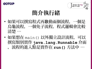 Thread 與 Runnable
• JVM 是台虛擬電腦，只安裝一顆稱為主執行
緒的 CPU ，可執行 main() 定義的執行流程
• 如果想要為 JVM 加裝 CPU ，就是建構
Thread 實例，要 動額外啟 CPU 就是呼叫
Th...