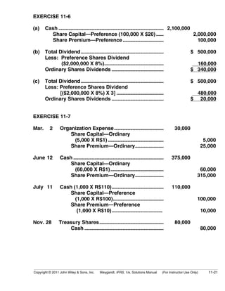 EXERCISE 11-6 
(a) Cash ..................................................................................... 2,100,000 
Share Capital—Preference (100,000 X $20) ...... 2,000,000 
Share Premium—Preference................................. 100,000 
(b) Total Dividend................................................................... $ 500,000 
Less: Preference Shares Dividend 
($2,000,000 X 8%)................................................ 160,000 
Ordinary Shares Dividends .......................................... $ 340,000 
(c) Total Dividend................................................................... $ 500,000 
Less: Preference Shares Dividend 
[($2,000,000 X 8%) X 3] ...................................... 480,000 
Ordinary Shares Dividends .......................................... $ 20,000 
EXERCISE 11-7 
Mar. 2 Organization Expense........................................ 30,000 
Share Capital—Ordinary 
(5,000 X R$1) ............................................. 5,000 
Share Premium—Ordinary....................... 25,000 
June 12 Cash ......................................................................... 375,000 
Share Capital—Ordinary 
(60,000 X R$1)........................................... 60,000 
Share Premium—Ordinary....................... 315,000 
July 11 Cash (1,000 X R$110).......................................... 110,000 
Share Capital—Preference 
(1,000 X R$100)......................................... 100,000 
Share Premium—Preference 
(1,000 X R$10)......................................... 10,000 
Nov. 28 Treasury Shares.................................................... 80,000 
Cash ................................................................ 80,000 
Copyright © 2011 John Wiley & Sons, Inc. Weygandt, IFRS, 1/e, Solutions Manual (For Instructor Use Only) 11-21 
 