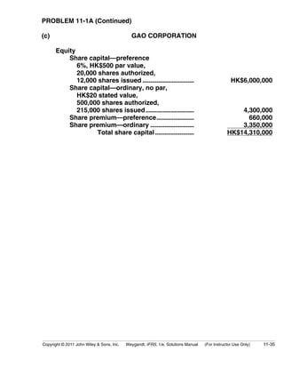 PROBLEM 11-1A (Continued) 
(c) GAO CORPORATION 
Equity 
Share capital—preference 
6%, HK$500 par value, 
20,000 shares authorized, 
12,000 shares issued ................................. HK$6,000,000 
Share capital—ordinary, no par, 
HK$20 stated value, 
500,000 shares authorized, 
215,000 shares issued............................... 4,300,000 
Share premium—preference........................ 660,000 
Share premium—ordinary ............................ 3,350,000 
Total share capital ......................... HK$14,310,000 
Copyright © 2011 John Wiley & Sons, Inc. Weygandt, IFRS, 1/e, Solutions Manual (For Instructor Use Only) 11-35 
 