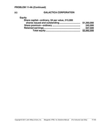 PROBLEM 11-4A (Continued) 
(c) GALACTICA CORPORATION 
Equity 
Share capital—ordinary, $4 par value, 315,000 
shares issued and outstanding...................................... $1,260,000 
Share premium—ordinary ................................................... 245,000 
Retained earnings................................................................... 557,500 
Total equity ............................................................... $2,062,500 
Copyright © 2011 John Wiley  Sons, Inc. Weygandt, IFRS, 1/e, Solutions Manual (For Instructor Use Only) 11-43 
 