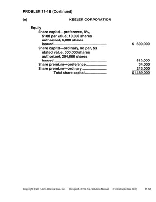PROBLEM 11-1B (Continued) 
(c) KEELER CORPORATION 
Equity 
Share capital—preference, 8%, 
$100 par value, 10,000 shares 
authorized, 6,000 shares 
issued.............................................................. $ 600,000 
Share capital—ordinary, no par, $3 
stated value, 500,000 shares 
authorized, 204,000 shares 
issued.............................................................. 612,000 
Share premium—preference........................ 34,000 
Share premium—ordinary ............................ 243,000 
Total share capital ......................... $1,489,000 
Copyright © 2011 John Wiley  Sons, Inc. Weygandt, IFRS, 1/e, Solutions Manual (For Instructor Use Only) 11-55 
 
