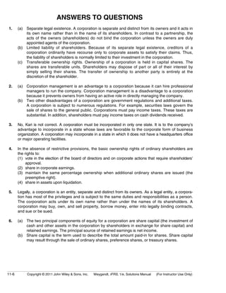 ANSWERS TO QUESTIONS 
1. (a) Separate legal existence. A corporation is separate and distinct from its owners and it acts in 
its own name rather than in the name of its shareholders. In contrast to a partnership, the 
acts of the owners (shareholders) do not bind the corporation unless the owners are duly 
appointed agents of the corporation. 
(b) Limited liability of shareholders. Because of its separate legal existence, creditors of a 
corporation ordinarily have recourse only to corporate assets to satisfy their claims. Thus, 
the liability of shareholders is normally limited to their investment in the corporation. 
(c) Transferable ownership rights. Ownership of a corporation is held in capital shares. The 
shares are transferable units. Shareholders may dispose of part or all of their interest by 
simply selling their shares. The transfer of ownership to another party is entirely at the 
discretion of the shareholder. 
2. (a) Corporation management is an advantage to a corporation because it can hire professional 
managers to run the company. Corporation management is a disadvantage to a corporation 
because it prevents owners from having an active role in directly managing the company. 
(b) Two other disadvantages of a corporation are government regulations and additional taxes. 
A corporation is subject to numerous regulations. For example, securities laws govern the 
sale of shares to the general public. Corporations must pay income taxes. These taxes are 
substantial. In addition, shareholders must pay income taxes on cash dividends received. 
3. No, Kari is not correct. A corporation must be incorporated in only one state. It is to the company’s 
advantage to incorporate in a state whose laws are favorable to the corporate form of business 
organization. A corporation may incorporate in a state in which it does not have a headquarters office 
or major operating facilities. 
4. In the absence of restrictive provisions, the basic ownership rights of ordinary shareholders are 
the rights to: 
(1) vote in the election of the board of directors and on corporate actions that require shareholders’ 
approval. 
(2) share in corporate earnings. 
(3) maintain the same percentage ownership when additional ordinary shares are issued (the 
preemptive right). 
(4) share in assets upon liquidation. 
5. Legally, a corporation is an entity, separate and distinct from its owners. As a legal entity, a corpora-tion 
has most of the privileges and is subject to the same duties and responsibilities as a person. 
The corporation acts under its own name rather than under the names of its shareholders. A 
corporation may buy, own, and sell property, borrow money, enter into legally binding contracts, 
and sue or be sued. 
6. (a) The two principal components of equity for a corporation are share capital (the investment of 
cash and other assets in the corporation by shareholders in exchange for share capital) and 
retained earnings. The principal source of retained earnings is net income. 
(b) Share capital is the term used to describe the total amount paid-in for shares. Share capital 
may result through the sale of ordinary shares, preference shares, or treasury shares. 
11-6 Copyright © 2011 John Wiley & Sons, Inc. Weygandt, IFRS, 1/e, Solutions Manual (For Instructor Use Only) 
 