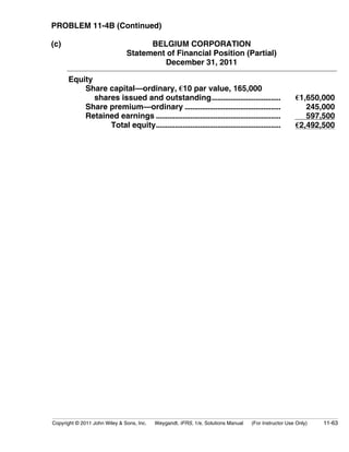 PROBLEM 11-4B (Continued) 
(c) BELGIUM CORPORATION 
Statement of Financial Position (Partial) 
December 31, 2011 
Equity 
Share capital—ordinary, €10 par value, 165,000 
shares issued and outstanding.................................... €1,650,000 
Share premium—ordinary .................................................. 245,000 
Retained earnings ................................................................. 597,500 
Total equity................................................................. €2,492,500 
Copyright © 2011 John Wiley  Sons, Inc. Weygandt, IFRS, 1/e, Solutions Manual (For Instructor Use Only) 11-63 
 