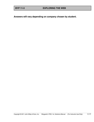 BYP 11-3 EXPLORING THE WEB 
Answers will vary depending on company chosen by student. 
Copyright © 2011 John Wiley  Sons, Inc. Weygandt, IFRS, 1/e, Solutions Manual (For Instructor Use Only) 11-77 
 