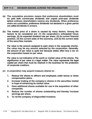 BYP 11-4 DECISION MAKING ACROSS THE ORGANIZATION 
(a) The cumulative provision means that preference shareholders must 
be paid both current-year dividends and unpaid prior-year dividends 
before ordinary shareholders receive any dividends. When preference 
share are cumulative, preference dividends not declared in a given period 
are called dividends in arrears. 
(b) The market price of a share is caused by many factors. Among the 
factors to be considered are: (1) the corporation’s anticipated future 
earnings, (2) its expected dividend rate per share, (3) its current financial 
position, (4) the current state of the economy, and (5) the current state 
of the securities markets. 
Par value is the amount assigned to each share in the corporate charter. 
Par value may be any amount selected by the corporation. Generally, 
the amount of par value is quite low because states often levy a tax on 
the corporation based on par value. 
Par value is not indicative of the worth or market value of the shares. The 
significance of par value is a legal matter. Par value represents the legal 
capital per share that must be retained in the business for the protection 
of corporate creditors. 
(c) A corporation may acquire treasury shares to: 
1. Reissue the shares to officers and employees under bonus or share 
compensation plans. 
2. Increase trading of the company’s shares in the securities market 
in hope of enhancing its market value. 
3. Have additional shares available for use in the acquisition of other 
companies. 
4. Reduce the number of shares outstanding and thereby increase 
earnings per share. 
5. To rid the company of disgruntled investors. 
11-78 Copyright © 2011 John Wiley  Sons, Inc. Weygandt, IFRS, 1/e, Solutions Manual (For Instructor Use Only) 
 