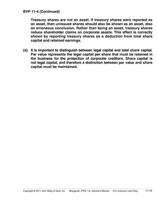 BYP 11-4 (Continued) 
Treasury shares are not an asset. If treasury shares were reported as 
an asset, then unissued shares should also be shown as an asset, also 
an erroneous conclusion. Rather than being an asset, treasury shares 
reduce shareholder claims on corporate assets. This effect is correctly 
shown by reporting treasury shares as a deduction from total share 
capital and retained earnings. 
(d) It is important to distinguish between legal capital and total share capital. 
Par value represents the legal capital per share that must be retained in 
the business for the protection of corporate creditors. Share capital is 
not legal capital, and therefore a distinction between par value and share 
capital must be maintained. 
Copyright © 2011 John Wiley  Sons, Inc. Weygandt, IFRS, 1/e, Solutions Manual (For Instructor Use Only) 11-79 
 