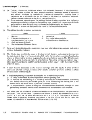 Questions Chapter 11 (Continued) 
15. (a) Ordinary shares and preference shares both represent ownership of the corporation. 
Ordinary shares signifies the basic residual ownership; preference shares is ownership 
with certain privileges or preferences. Preference shareholders typically have a 
preference as to dividends and as to assets in the event of liquidation. However, 
preference shareholders generally do not have voting rights. 
(b) Some preference shares possess the additional feature of being cumulative. Most preference 
shares are cumulative—preference shareholders must be paid both current-year dividends 
and unpaid prior year dividends before ordinary shareholders receive any dividends. 
(c) Dividends in arrears are disclosed in the notes to the financial statements. 
16. The debits and credits to retained earnings are: 
Debits Credits 
1. 
2. 
3. 
4. 
Net loss 
Prior period adjustments for 
overstatements of net income 
Cash and share dividends 
Some disposals of treasury shares 
1. 
2. 
Net income 
Prior period adjustments for 
understatements of net income 
17. For a cash dividend to be paid, a corporation must have retained earnings, adequate cash, and a 
dividend declared by the board. 
18. May 1 is the date on which the board of directors formally declares (authorizes) and announces 
the cash dividend. May 15 is the record date which marks the time when ownership of outstanding 
shares is determined for dividend purposes from the shareholders’ records. May 31 is the date 
when the dividend checks are mailed to shareholders. Accounting entries are made on May 1 
(debit Cash Dividends and credit Dividends Payable), and on May 31 (debit Dividends Payable 
and credit Cash). 
19. A cash dividend decreases assets, retained earnings, and total equity. A share dividend 
decreases retained earnings, increases share capital and share premium, and has no effect 
on total assets and total equity. 
20. A corporation generally issues share dividends for one of the following reasons: 
(1) To satisfy shareholders’ dividend expectations without spending cash. 
(2) To increase the marketability of its shares by increasing the number of shares outstanding 
and thereby decreasing the market price per share. Decreasing the market price of the 
shares makes the shares easier to purchase for smaller investors. 
(3) To emphasize that a portion of equity that had been reported as retained earnings has been 
permanently reinvested in the business and therefore is unavailable for cash dividends. 
21. In a share split, the number of shares is increased in the same proportion that par value is 
decreased. Thus, in the Fields Corporation the number of shares will increase to 40,000 = 
(20,000 X 2) and the par value will decrease to $5 = ($10 ÷ 2). The effect of a split on 
market value is generally inversely proportional to the size of the split. In this case, the 
market price would fall to approximately $60 per share ($120 ÷ 2). 
11-8 Copyright © 2011 John Wiley & Sons, Inc. Weygandt, IFRS, 1/e, Solutions Manual (For Instructor Use Only) 
 