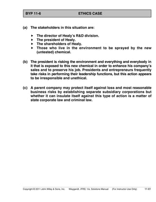 BYP 11-6 ETHICS CASE 
(a) The stakeholders in this situation are: 
 The director of Healy’s RD division. 
 The president of Healy. 
 The shareholders of Healy. 
 Those who live in the environment to be sprayed by the new 
(untested) chemical. 
(b) The president is risking the environment and everything and everybody in 
it that is exposed to this new chemical in order to enhance his company’s 
sales and to preserve his job. Presidents and entrepreneurs frequently 
take risks in performing their leadership functions, but this action appears 
to be irresponsible and unethical. 
(c) A parent company may protect itself against loss and most reasonable 
business risks by establishing separate subsidiary corporations but 
whether it can insulate itself against this type of action is a matter of 
state corporate law and criminal law. 
Copyright © 2011 John Wiley  Sons, Inc. Weygandt, IFRS, 1/e, Solutions Manual (For Instructor Use Only) 11-81 
 