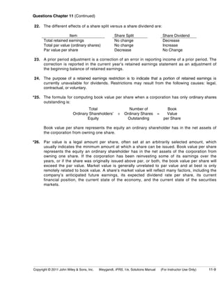 Questions Chapter 11 (Continued) 
22. The different effects of a share split versus a share dividend are: 
Item Share Split Share Dividend 
Total retained earnings No change Decrease 
Total par value (ordinary shares) No change Increase 
Par value per share Decrease No Change 
23. A prior period adjustment is a correction of an error in reporting income of a prior period. The 
correction is reported in the current year’s retained earnings statement as an adjustment of 
the beginning balance of retained earnings. 
24. The purpose of a retained earnings restriction is to indicate that a portion of retained earnings is 
currently unavailable for dividends. Restrictions may result from the following causes: legal, 
contractual, or voluntary. 
*25. The formula for computing book value per share when a corporation has only ordinary shares 
outstanding is: 
Total 
Ordinary Shareholders’ 
Equity 
÷ 
Number of 
Ordinary Shares 
Outstanding 
= 
Book 
Value 
per Share 
Book value per share represents the equity an ordinary shareholder has in the net assets of 
the corporation from owning one share. 
*26. Par value is a legal amount per share, often set at an arbitrarily selected amount, which 
usually indicates the minimum amount at which a share can be issued. Book value per share 
represents the equity an ordinary shareholder has in the net assets of the corporation from 
owning one share. If the corporation has been reinvesting some of its earnings over the 
years, or if the share was originally issued above par, or both, the book value per share will 
exceed the par value. Market value is generally unrelated to par value and at best is only 
remotely related to book value. A share’s market value will reflect many factors, including the 
company’s anticipated future earnings, its expected dividend rate per share, its current 
financial position, the current state of the economy, and the current state of the securities 
markets. 
Copyright © 2011 John Wiley & Sons, Inc. Weygandt, IFRS, 1/e, Solutions Manual (For Instructor Use Only) 11-9 
 
