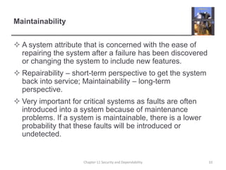 Maintainability
 A system attribute that is concerned with the ease of
repairing the system after a failure has been discovered
or changing the system to include new features.
 Repairability – short-term perspective to get the system
back into service; Maintainability – long-term
perspective.
 Very important for critical systems as faults are often
introduced into a system because of maintenance
problems. If a system is maintainable, there is a lower
probability that these faults will be introduced or
undetected.
10Chapter 11 Security and Dependability
 