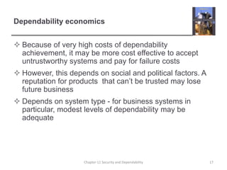 Dependability economics
 Because of very high costs of dependability
achievement, it may be more cost effective to accept
untrustworthy systems and pay for failure costs
 However, this depends on social and political factors. A
reputation for products that can’t be trusted may lose
future business
 Depends on system type - for business systems in
particular, modest levels of dependability may be
adequate
17Chapter 11 Security and Dependability
 