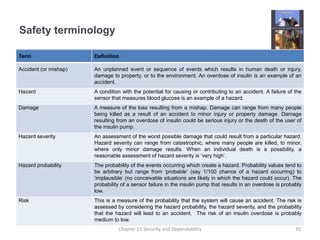 Safety terminology
Term Definition
Accident (or mishap) An unplanned event or sequence of events which results in human death or injury,
damage to property, or to the environment. An overdose of insulin is an example of an
accident.
Hazard A condition with the potential for causing or contributing to an accident. A failure of the
sensor that measures blood glucose is an example of a hazard.
Damage A measure of the loss resulting from a mishap. Damage can range from many people
being killed as a result of an accident to minor injury or property damage. Damage
resulting from an overdose of insulin could be serious injury or the death of the user of
the insulin pump.
Hazard severity An assessment of the worst possible damage that could result from a particular hazard.
Hazard severity can range from catastrophic, where many people are killed, to minor,
where only minor damage results. When an individual death is a possibility, a
reasonable assessment of hazard severity is ‘very high’.
Hazard probability The probability of the events occurring which create a hazard. Probability values tend to
be arbitrary but range from ‘probable’ (say 1/100 chance of a hazard occurring) to
‘implausible’ (no conceivable situations are likely in which the hazard could occur). The
probability of a sensor failure in the insulin pump that results in an overdose is probably
low.
Risk This is a measure of the probability that the system will cause an accident. The risk is
assessed by considering the hazard probability, the hazard severity, and the probability
that the hazard will lead to an accident. The risk of an insulin overdose is probably
medium to low.
35Chapter 11 Security and Dependability
 