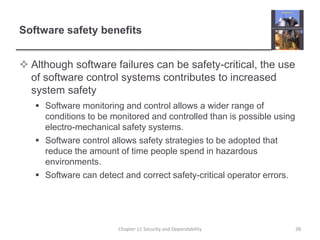 Software safety benefits
 Although software failures can be safety-critical, the use
of software control systems contributes to increased
system safety
 Software monitoring and control allows a wider range of
conditions to be monitored and controlled than is possible using
electro-mechanical safety systems.
 Software control allows safety strategies to be adopted that
reduce the amount of time people spend in hazardous
environments.
 Software can detect and correct safety-critical operator errors.
Chapter 11 Security and Dependability 38
 