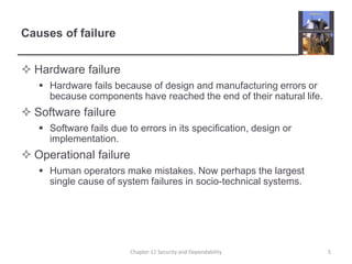 Causes of failure
 Hardware failure
 Hardware fails because of design and manufacturing errors or
because components have reached the end of their natural life.
 Software failure
 Software fails due to errors in its specification, design or
implementation.
 Operational failure
 Human operators make mistakes. Now perhaps the largest
single cause of system failures in socio-technical systems.
5Chapter 11 Security and Dependability
 