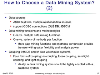 May 20, 2015 Data Mining: Concepts and Techniques 13
How to Choose a Data Mining System?
(2)
 Data sources
 ASCII text files, multiple relational data sources
 support ODBC connections (OLE DB, JDBC)?
 Data mining functions and methodologies
 One vs. multiple data mining functions
 One vs. variety of methods per function

More data mining functions and methods per function provide
the user with greater flexibility and analysis power
 Coupling with DB and/or data warehouse systems
 Four forms of coupling: no coupling, loose coupling, semitight
coupling, and tight coupling

Ideally, a data mining system should be tightly coupled with a
database system
 