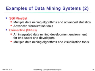 May 20, 2015 Data Mining: Concepts and Techniques 16
Examples of Data Mining Systems (2)
 SGI MineSet
 Multiple data mining algorithms and advanced statistics
 Advanced visualization tools
 Clementine (SPSS)
 An integrated data mining development environment
for end-users and developers
 Multiple data mining algorithms and visualization tools
 