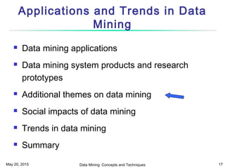 May 20, 2015 Data Mining: Concepts and Techniques 17
Applications and Trends in Data
Mining
 Data mining applications
 Data mining system products and research
prototypes
 Additional themes on data mining
 Social impacts of data mining
 Trends in data mining
 Summary
 