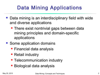 May 20, 2015 Data Mining: Concepts and Techniques 2
Data Mining Applications
 Data mining is an interdisciplinary field with wide
and diverse applications
 There exist nontrivial gaps between data
mining principles and domain-specific
applications
 Some application domains
 Financial data analysis
 Retail industry
 Telecommunication industry
 Biological data analysis
 