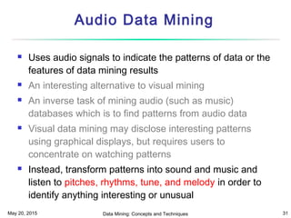 May 20, 2015 Data Mining: Concepts and Techniques 31
Audio Data Mining
 Uses audio signals to indicate the patterns of data or the
features of data mining results
 An interesting alternative to visual mining
 An inverse task of mining audio (such as music)
databases which is to find patterns from audio data
 Visual data mining may disclose interesting patterns
using graphical displays, but requires users to
concentrate on watching patterns
 Instead, transform patterns into sound and music and
listen to pitches, rhythms, tune, and melody in order to
identify anything interesting or unusual
 