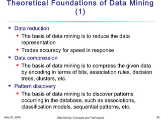 May 20, 2015 Data Mining: Concepts and Techniques 38
Theoretical Foundations of Data Mining
(1)
 Data reduction
 The basis of data mining is to reduce the data
representation
 Trades accuracy for speed in response
 Data compression
 The basis of data mining is to compress the given data
by encoding in terms of bits, association rules, decision
trees, clusters, etc.
 Pattern discovery
 The basis of data mining is to discover patterns
occurring in the database, such as associations,
classification models, sequential patterns, etc.
 