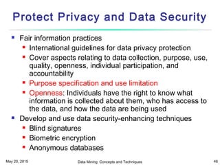 May 20, 2015 Data Mining: Concepts and Techniques 46
Protect Privacy and Data Security
 Fair information practices
 International guidelines for data privacy protection
 Cover aspects relating to data collection, purpose, use,
quality, openness, individual participation, and
accountability
 Purpose specification and use limitation
 Openness: Individuals have the right to know what
information is collected about them, who has access to
the data, and how the data are being used
 Develop and use data security-enhancing techniques
 Blind signatures
 Biometric encryption
 Anonymous databases
 