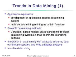 May 20, 2015 Data Mining: Concepts and Techniques 48
Trends in Data Mining (1)
 Application exploration
 development of application-specific data mining
system
 Invisible data mining (mining as built-in function)
 Scalable data mining methods
 Constraint-based mining: use of constraints to guide
data mining systems in their search for interesting
patterns
 Integration of data mining with database systems, data
warehouse systems, and Web database systems
 Invisible data mining
 