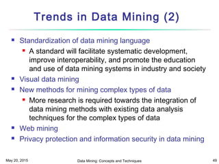 May 20, 2015 Data Mining: Concepts and Techniques 49
Trends in Data Mining (2)
 Standardization of data mining language
 A standard will facilitate systematic development,
improve interoperability, and promote the education
and use of data mining systems in industry and society
 Visual data mining
 New methods for mining complex types of data
 More research is required towards the integration of
data mining methods with existing data analysis
techniques for the complex types of data
 Web mining
 Privacy protection and information security in data mining
 