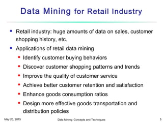 May 20, 2015 Data Mining: Concepts and Techniques 5
Data Mining for Retail Industry
 Retail industry: huge amounts of data on sales, customer
shopping history, etc.
 Applications of retail data mining
 Identify customer buying behaviors
 Discover customer shopping patterns and trends
 Improve the quality of customer service
 Achieve better customer retention and satisfaction
 Enhance goods consumption ratios
 Design more effective goods transportation and
distribution policies
 