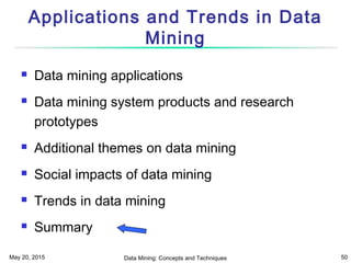May 20, 2015 Data Mining: Concepts and Techniques 50
Applications and Trends in Data
Mining
 Data mining applications
 Data mining system products and research
prototypes
 Additional themes on data mining
 Social impacts of data mining
 Trends in data mining
 Summary
 