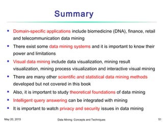 May 20, 2015 Data Mining: Concepts and Techniques 51
Summary
 Domain-specific applications include biomedicine (DNA), finance, retail
and telecommunication data mining
 There exist some data mining systems and it is important to know their
power and limitations
 Visual data mining include data visualization, mining result
visualization, mining process visualization and interactive visual mining
 There are many other scientific and statistical data mining methods
developed but not covered in this book
 Also, it is important to study theoretical foundations of data mining
 Intelligent query answering can be integrated with mining
 It is important to watch privacy and security issues in data mining
 