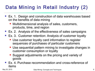 May 20, 2015 Data Mining: Concepts and Techniques 6
Data Mining in Retail Industry (2)
 Ex. 1. Design and construction of data warehouses based
on the benefits of data mining
 Multidimensional analysis of sales, customers,
products, time, and region
 Ex. 2. Analysis of the effectiveness of sales campaigns
 Ex. 3. Customer retention: Analysis of customer loyalty
 Use customer loyalty card information to register
sequences of purchases of particular customers
 Use sequential pattern mining to investigate changes in
customer consumption or loyalty
 Suggest adjustments on the pricing and variety of
goods
 Ex. 4. Purchase recommendation and cross-reference of
items
 