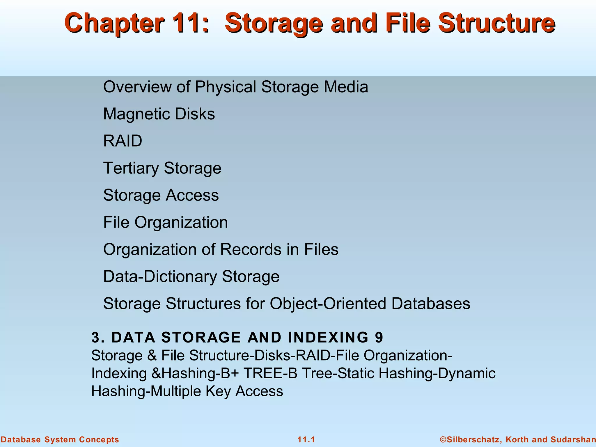 ©Silberschatz, Korth and Sudarshan11.1Database System Concepts
Chapter 11: Storage and File StructureChapter 11: Storage and File Structure
Overview of Physical Storage Media
Magnetic Disks
RAID
Tertiary Storage
Storage Access
File Organization
Organization of Records in Files
Data-Dictionary Storage
Storage Structures for Object-Oriented Databases
3. DATA STORAGE AND INDEXING 9
Storage & File Structure-Disks-RAID-File Organization-
Indexing &Hashing-B+ TREE-B Tree-Static Hashing-Dynamic
Hashing-Multiple Key Access
 