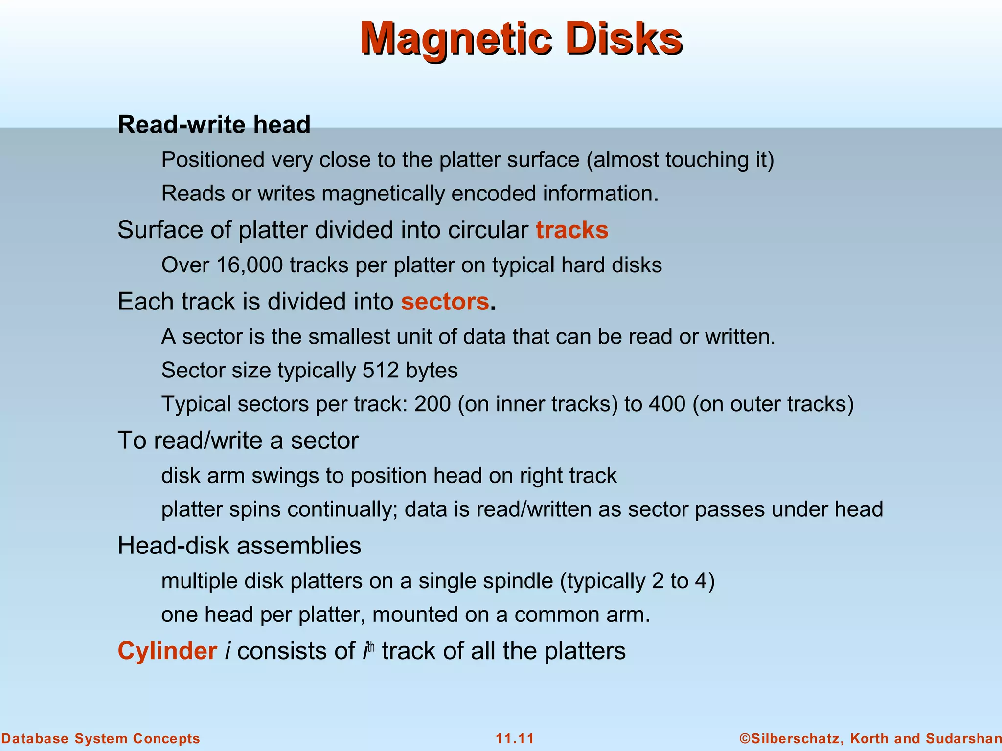 ©Silberschatz, Korth and Sudarshan11.11Database System Concepts
Magnetic DisksMagnetic Disks
Read-write head
Positioned very close to the platter surface (almost touching it)
Reads or writes magnetically encoded information.
Surface of platter divided into circular tracks
Over 16,000 tracks per platter on typical hard disks
Each track is divided into sectors.
A sector is the smallest unit of data that can be read or written.
Sector size typically 512 bytes
Typical sectors per track: 200 (on inner tracks) to 400 (on outer tracks)
To read/write a sector
disk arm swings to position head on right track
platter spins continually; data is read/written as sector passes under head
Head-disk assemblies
multiple disk platters on a single spindle (typically 2 to 4)
one head per platter, mounted on a common arm.
Cylinder i consists of ith
track of all the platters
 