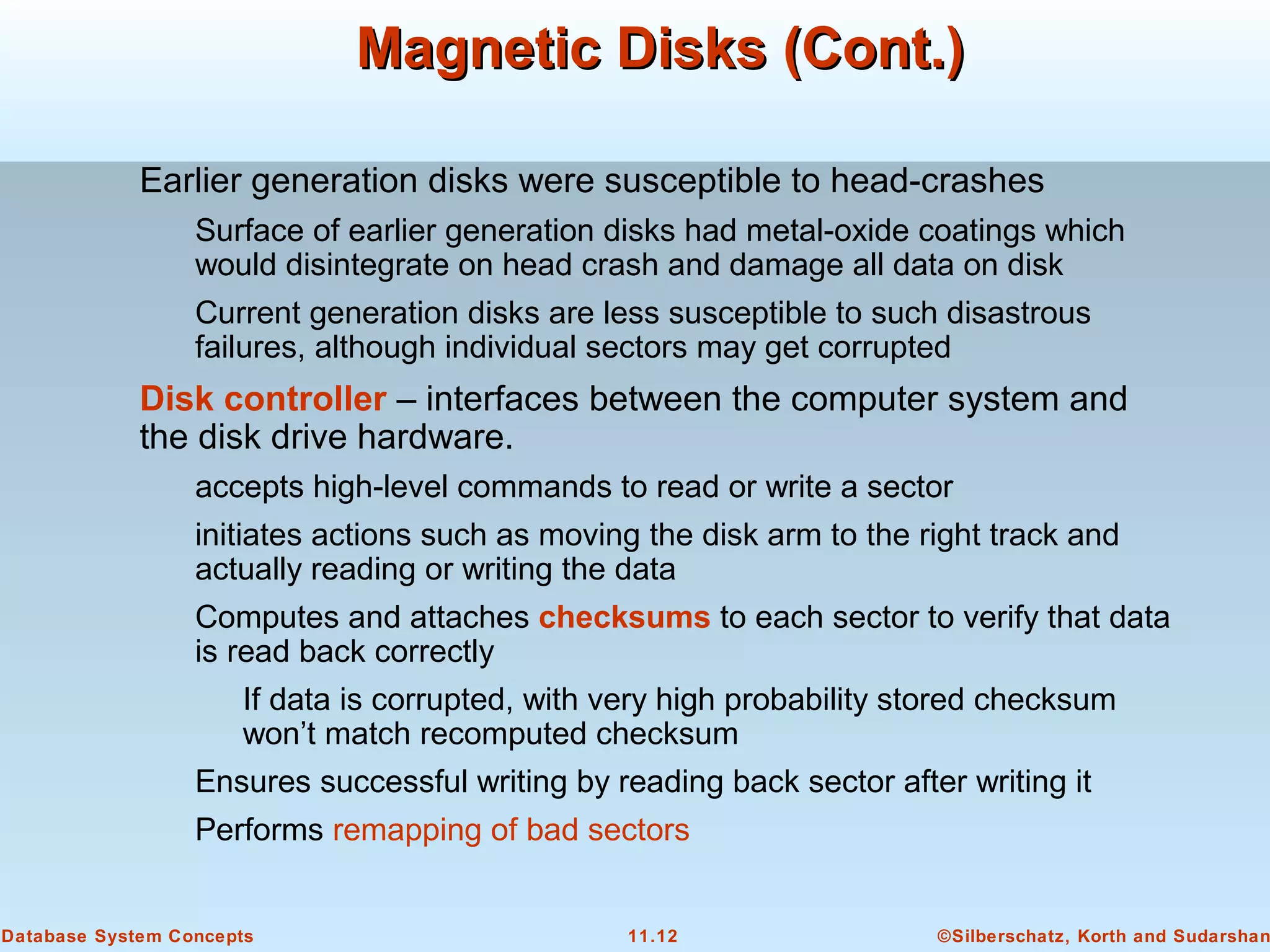©Silberschatz, Korth and Sudarshan11.12Database System Concepts
Magnetic Disks (Cont.)Magnetic Disks (Cont.)
Earlier generation disks were susceptible to head-crashes
Surface of earlier generation disks had metal-oxide coatings which
would disintegrate on head crash and damage all data on disk
Current generation disks are less susceptible to such disastrous
failures, although individual sectors may get corrupted
Disk controller – interfaces between the computer system and
the disk drive hardware.
accepts high-level commands to read or write a sector
initiates actions such as moving the disk arm to the right track and
actually reading or writing the data
Computes and attaches checksums to each sector to verify that data
is read back correctly
If data is corrupted, with very high probability stored checksum
won’t match recomputed checksum
Ensures successful writing by reading back sector after writing it
Performs remapping of bad sectors
 