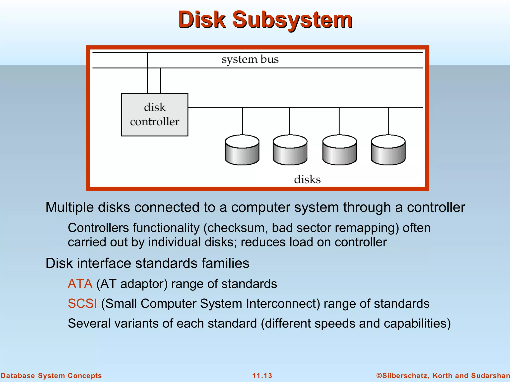 ©Silberschatz, Korth and Sudarshan11.13Database System Concepts
Disk SubsystemDisk Subsystem
Multiple disks connected to a computer system through a controller
Controllers functionality (checksum, bad sector remapping) often
carried out by individual disks; reduces load on controller
Disk interface standards families
ATA (AT adaptor) range of standards
SCSI (Small Computer System Interconnect) range of standards
Several variants of each standard (different speeds and capabilities)
 