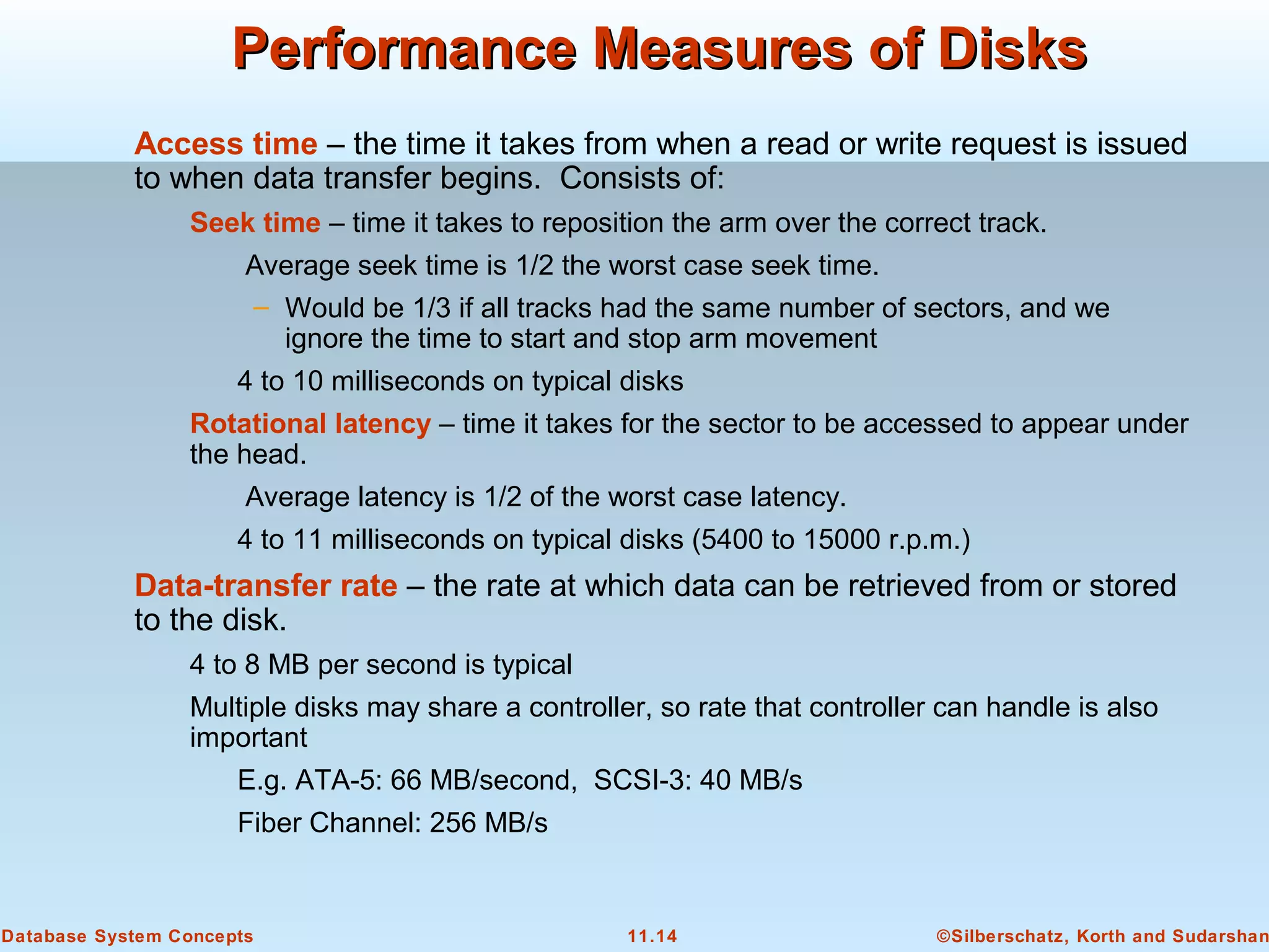 ©Silberschatz, Korth and Sudarshan11.14Database System Concepts
Performance Measures of DisksPerformance Measures of Disks
Access time – the time it takes from when a read or write request is issued
to when data transfer begins. Consists of:
Seek time – time it takes to reposition the arm over the correct track.
Average seek time is 1/2 the worst case seek time.
– Would be 1/3 if all tracks had the same number of sectors, and we
ignore the time to start and stop arm movement
4 to 10 milliseconds on typical disks
Rotational latency – time it takes for the sector to be accessed to appear under
the head.
Average latency is 1/2 of the worst case latency.
4 to 11 milliseconds on typical disks (5400 to 15000 r.p.m.)
Data-transfer rate – the rate at which data can be retrieved from or stored
to the disk.
4 to 8 MB per second is typical
Multiple disks may share a controller, so rate that controller can handle is also
important
E.g. ATA-5: 66 MB/second, SCSI-3: 40 MB/s
Fiber Channel: 256 MB/s
 