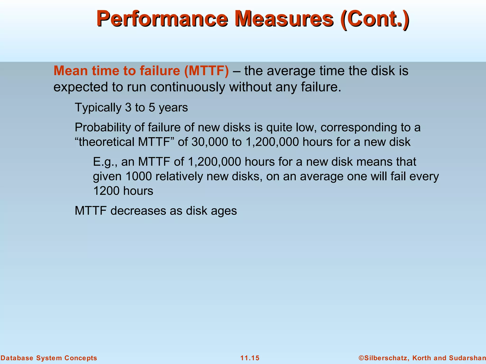 ©Silberschatz, Korth and Sudarshan11.15Database System Concepts
Performance Measures (Cont.)Performance Measures (Cont.)
Mean time to failure (MTTF) – the average time the disk is
expected to run continuously without any failure.
Typically 3 to 5 years
Probability of failure of new disks is quite low, corresponding to a
“theoretical MTTF” of 30,000 to 1,200,000 hours for a new disk
E.g., an MTTF of 1,200,000 hours for a new disk means that
given 1000 relatively new disks, on an average one will fail every
1200 hours
MTTF decreases as disk ages
 