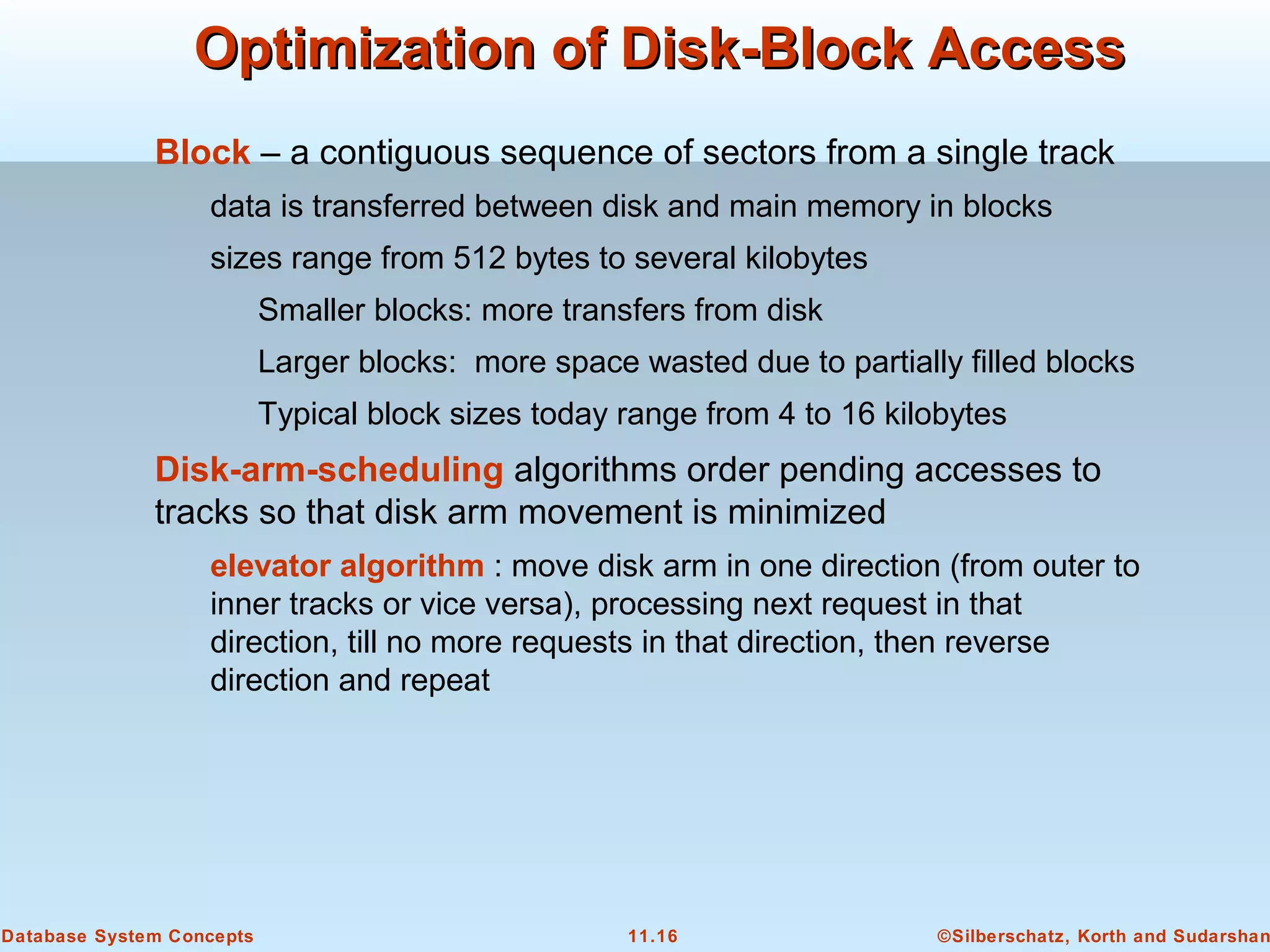 ©Silberschatz, Korth and Sudarshan11.16Database System Concepts
Optimization of Disk-Block AccessOptimization of Disk-Block Access
Block – a contiguous sequence of sectors from a single track
data is transferred between disk and main memory in blocks
sizes range from 512 bytes to several kilobytes
Smaller blocks: more transfers from disk
Larger blocks: more space wasted due to partially filled blocks
Typical block sizes today range from 4 to 16 kilobytes
Disk-arm-scheduling algorithms order pending accesses to
tracks so that disk arm movement is minimized
elevator algorithm : move disk arm in one direction (from outer to
inner tracks or vice versa), processing next request in that
direction, till no more requests in that direction, then reverse
direction and repeat
 