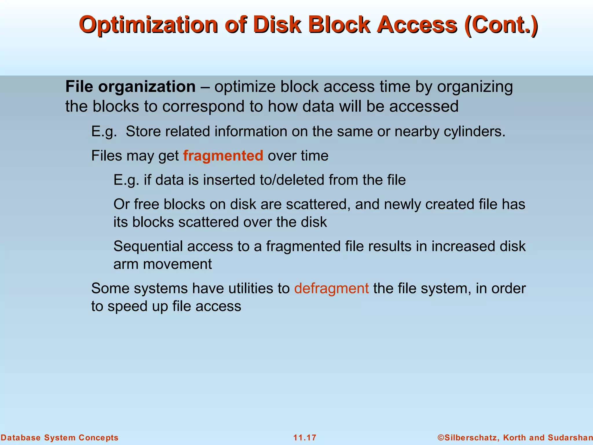 ©Silberschatz, Korth and Sudarshan11.17Database System Concepts
Optimization of Disk Block Access (Cont.)Optimization of Disk Block Access (Cont.)
File organization – optimize block access time by organizing
the blocks to correspond to how data will be accessed
E.g. Store related information on the same or nearby cylinders.
Files may get fragmented over time
E.g. if data is inserted to/deleted from the file
Or free blocks on disk are scattered, and newly created file has
its blocks scattered over the disk
Sequential access to a fragmented file results in increased disk
arm movement
Some systems have utilities to defragment the file system, in order
to speed up file access
 