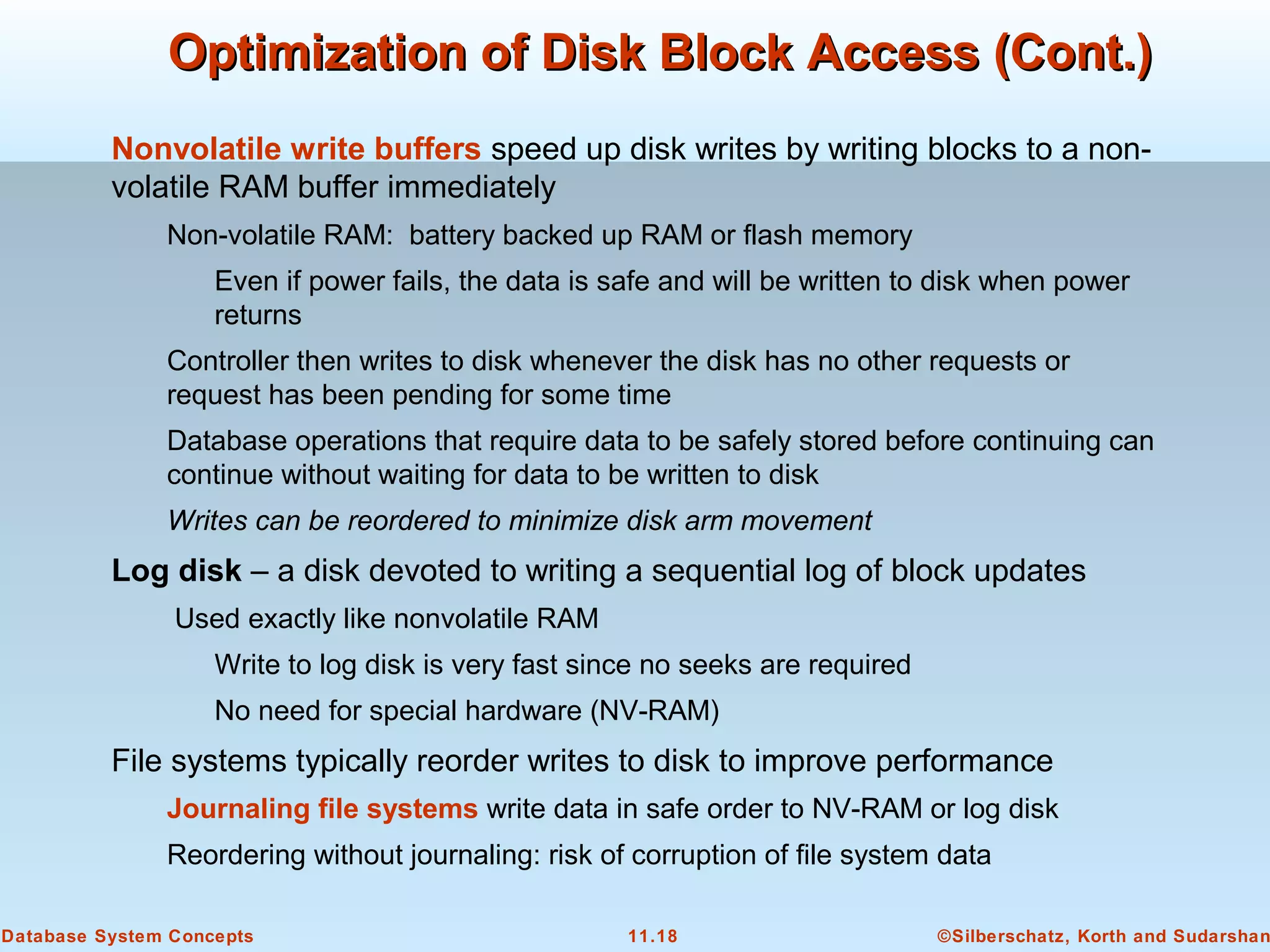 ©Silberschatz, Korth and Sudarshan11.18Database System Concepts
Nonvolatile write buffers speed up disk writes by writing blocks to a non-
volatile RAM buffer immediately
Non-volatile RAM: battery backed up RAM or flash memory
Even if power fails, the data is safe and will be written to disk when power
returns
Controller then writes to disk whenever the disk has no other requests or
request has been pending for some time
Database operations that require data to be safely stored before continuing can
continue without waiting for data to be written to disk
Writes can be reordered to minimize disk arm movement
Log disk – a disk devoted to writing a sequential log of block updates
Used exactly like nonvolatile RAM
Write to log disk is very fast since no seeks are required
No need for special hardware (NV-RAM)
File systems typically reorder writes to disk to improve performance
Journaling file systems write data in safe order to NV-RAM or log disk
Reordering without journaling: risk of corruption of file system data
Optimization of Disk Block Access (Cont.)Optimization of Disk Block Access (Cont.)
 
