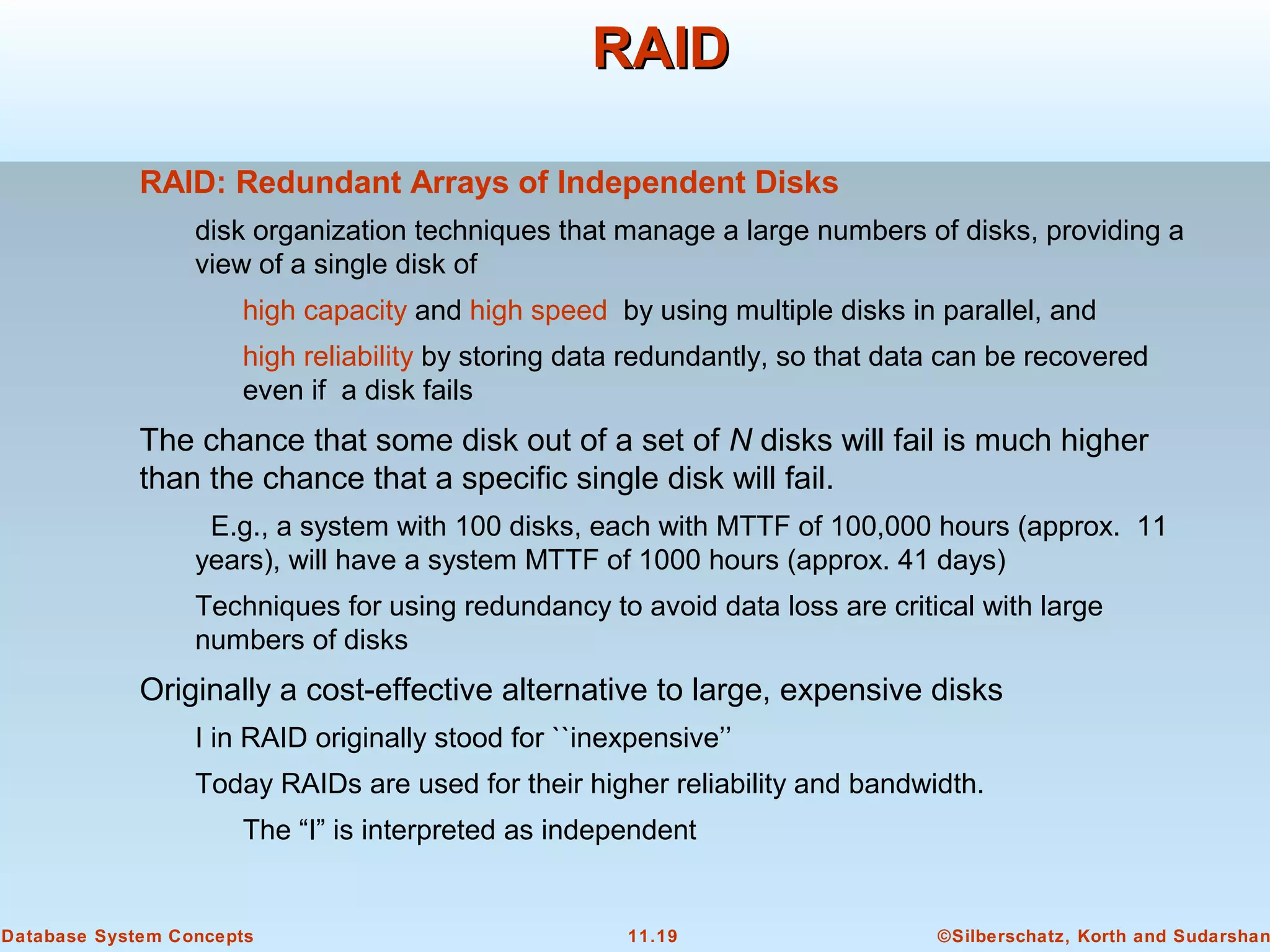 ©Silberschatz, Korth and Sudarshan11.19Database System Concepts
RAIDRAID
RAID: Redundant Arrays of Independent Disks
disk organization techniques that manage a large numbers of disks, providing a
view of a single disk of
high capacity and high speed by using multiple disks in parallel, and
high reliability by storing data redundantly, so that data can be recovered
even if a disk fails
The chance that some disk out of a set of N disks will fail is much higher
than the chance that a specific single disk will fail.
E.g., a system with 100 disks, each with MTTF of 100,000 hours (approx. 11
years), will have a system MTTF of 1000 hours (approx. 41 days)
Techniques for using redundancy to avoid data loss are critical with large
numbers of disks
Originally a cost-effective alternative to large, expensive disks
I in RAID originally stood for ``inexpensive’’
Today RAIDs are used for their higher reliability and bandwidth.
The “I” is interpreted as independent
 
