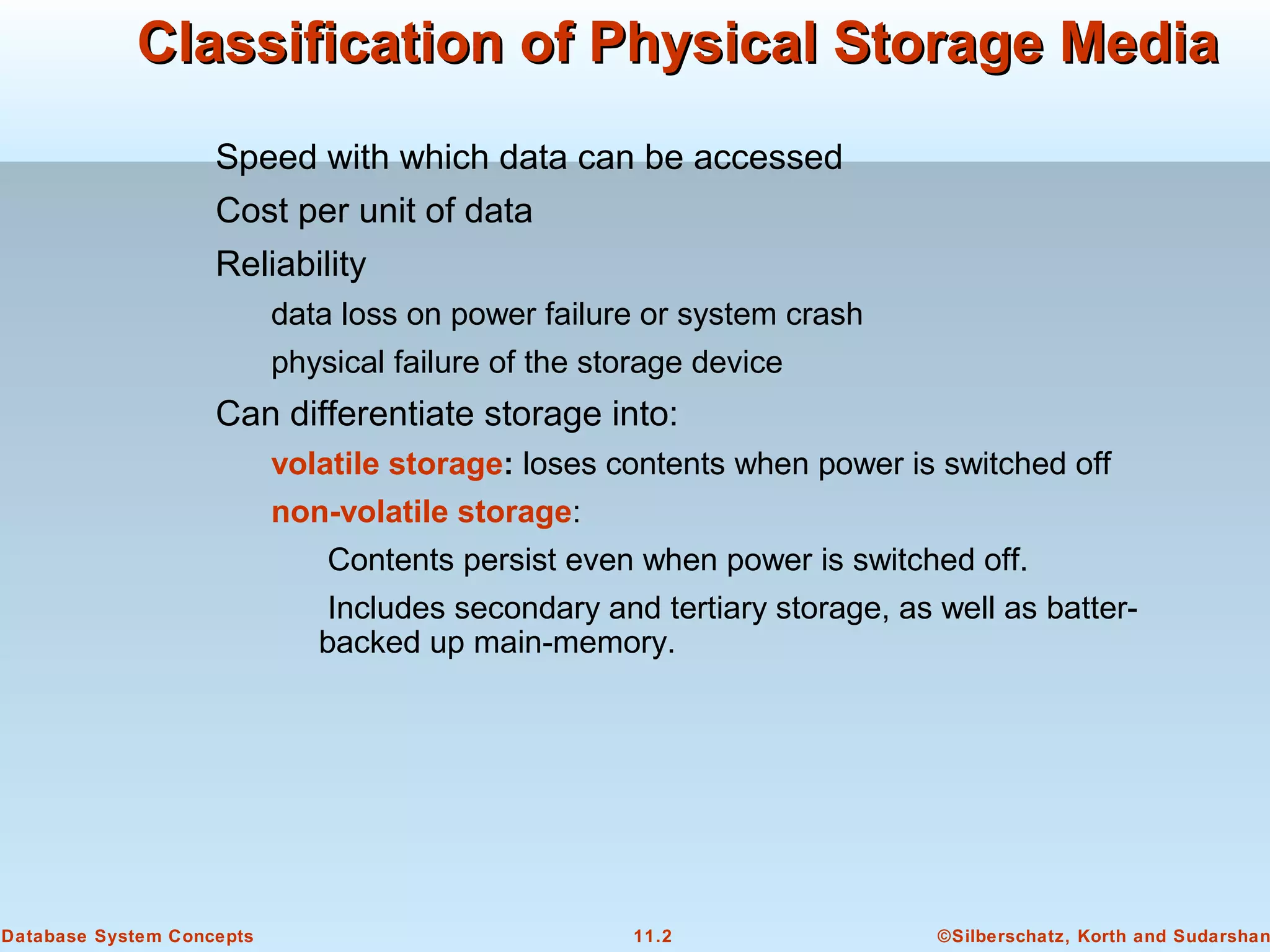 ©Silberschatz, Korth and Sudarshan11.2Database System Concepts
Classification of Physical Storage MediaClassification of Physical Storage Media
Speed with which data can be accessed
Cost per unit of data
Reliability
data loss on power failure or system crash
physical failure of the storage device
Can differentiate storage into:
volatile storage: loses contents when power is switched off
non-volatile storage:
Contents persist even when power is switched off.
Includes secondary and tertiary storage, as well as batter-
backed up main-memory.
 