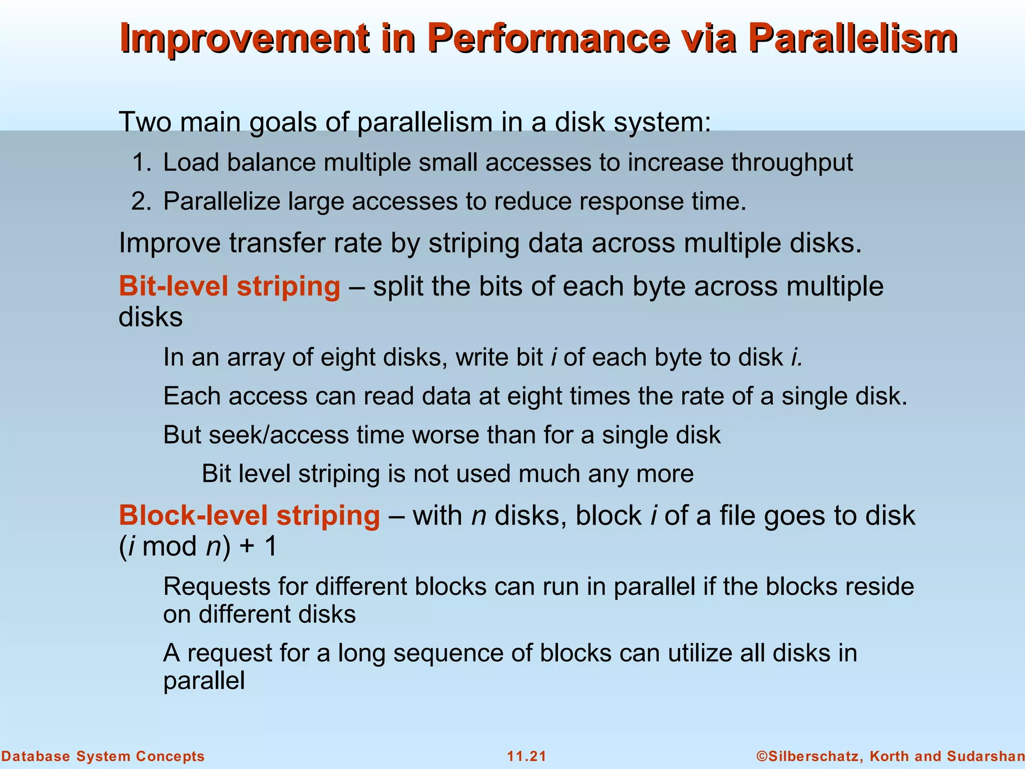 ©Silberschatz, Korth and Sudarshan11.21Database System Concepts
Improvement in Performance via ParallelismImprovement in Performance via Parallelism
Two main goals of parallelism in a disk system:
1. Load balance multiple small accesses to increase throughput
2. Parallelize large accesses to reduce response time.
Improve transfer rate by striping data across multiple disks.
Bit-level striping – split the bits of each byte across multiple
disks
In an array of eight disks, write bit i of each byte to disk i.
Each access can read data at eight times the rate of a single disk.
But seek/access time worse than for a single disk
Bit level striping is not used much any more
Block-level striping – with n disks, block i of a file goes to disk
(i mod n) + 1
Requests for different blocks can run in parallel if the blocks reside
on different disks
A request for a long sequence of blocks can utilize all disks in
parallel
 