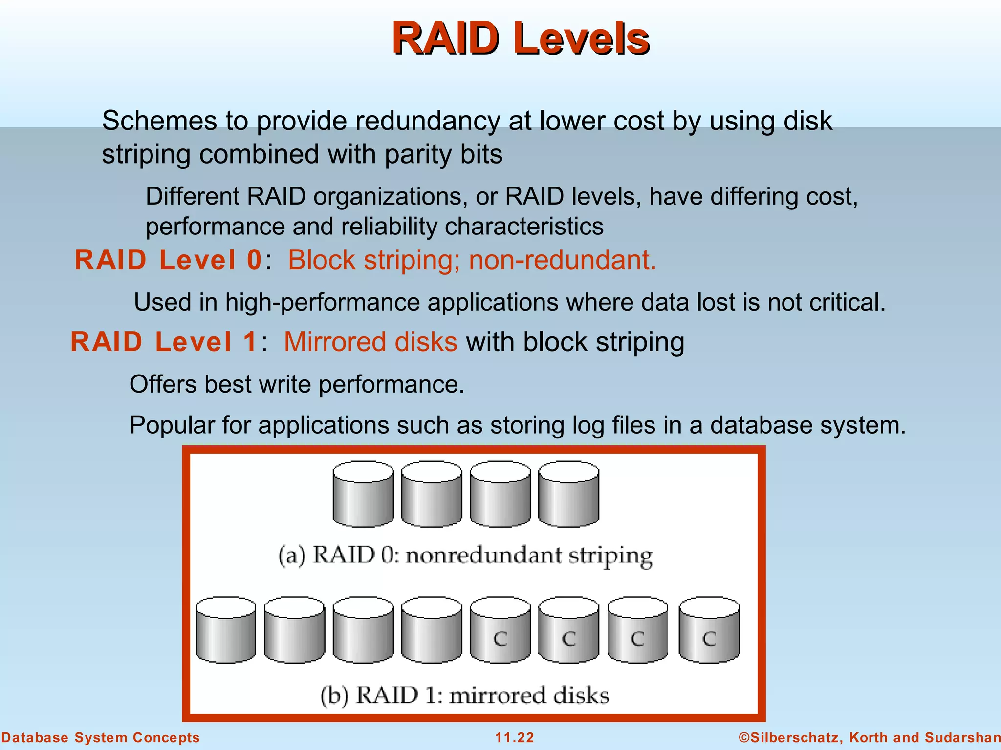 ©Silberschatz, Korth and Sudarshan11.22Database System Concepts
RAID LevelsRAID Levels
Schemes to provide redundancy at lower cost by using disk
striping combined with parity bits
Different RAID organizations, or RAID levels, have differing cost,
performance and reliability characteristics
RAID Level 1: Mirrored disks with block striping
Offers best write performance.
Popular for applications such as storing log files in a database system.
RAID Level 0: Block striping; non-redundant.
Used in high-performance applications where data lost is not critical.
 