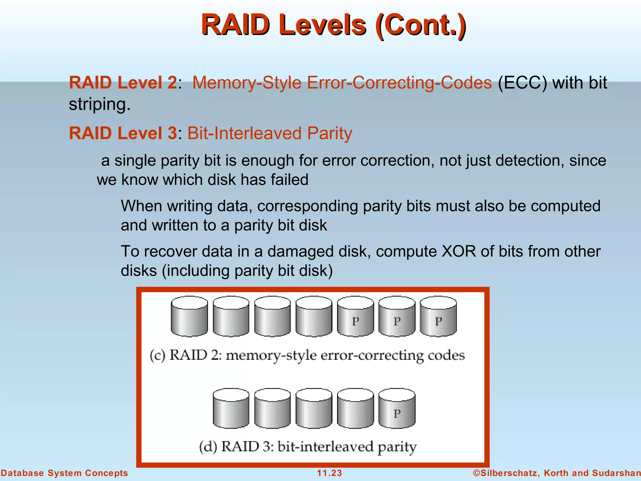 ©Silberschatz, Korth and Sudarshan11.23Database System Concepts
RAID Levels (Cont.)RAID Levels (Cont.)
RAID Level 2: Memory-Style Error-Correcting-Codes (ECC) with bit
striping.
RAID Level 3: Bit-Interleaved Parity
a single parity bit is enough for error correction, not just detection, since
we know which disk has failed
When writing data, corresponding parity bits must also be computed
and written to a parity bit disk
To recover data in a damaged disk, compute XOR of bits from other
disks (including parity bit disk)
 